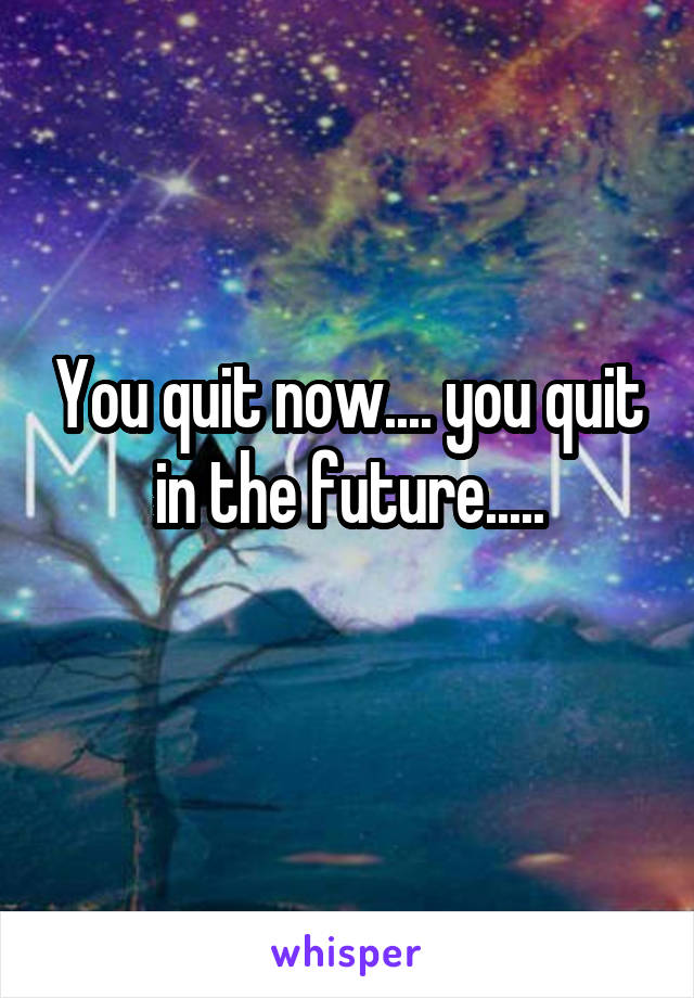 You quit now.... you quit in the future.....
