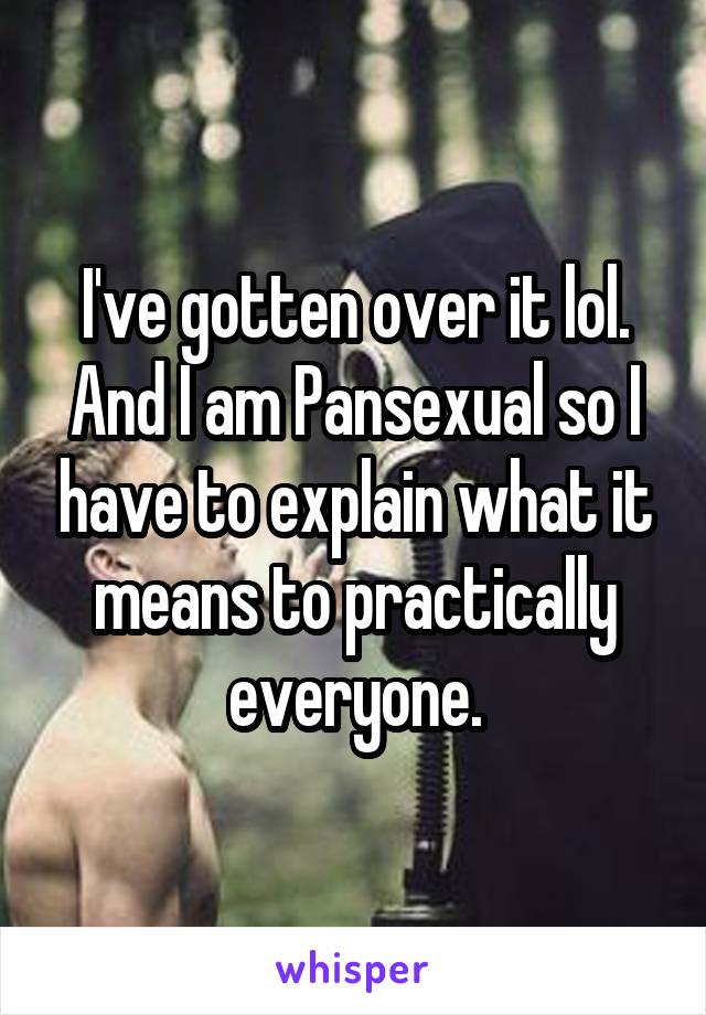 I've gotten over it lol. And I am Pansexual so I have to explain what it means to practically everyone.