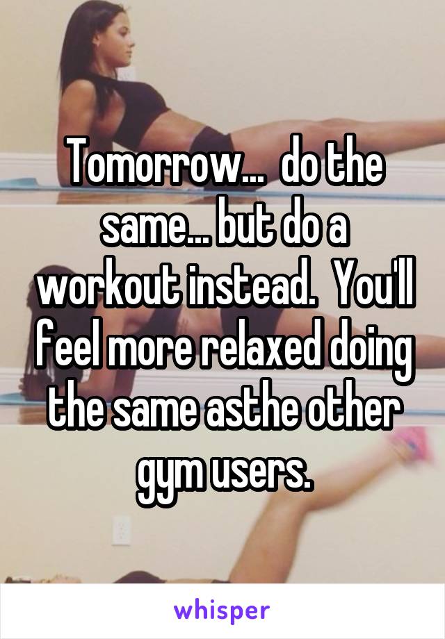 Tomorrow...  do the same... but do a workout instead.  You'll feel more relaxed doing the same asthe other gym users.