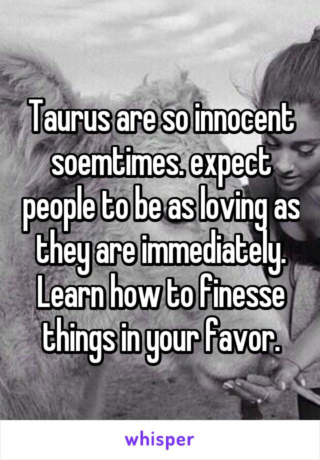Taurus are so innocent soemtimes. expect people to be as loving as they are immediately. Learn how to finesse things in your favor.