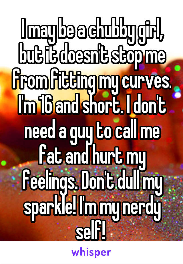 I may be a chubby girl, but it doesn't stop me from fitting my curves. I'm 16 and short. I don't need a guy to call me fat and hurt my feelings. Don't dull my sparkle! I'm my nerdy self! 