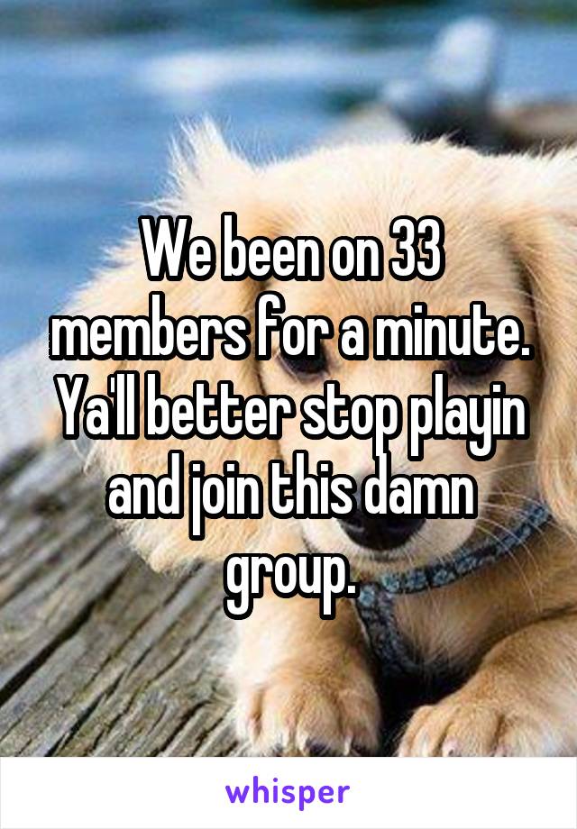 We been on 33 members for a minute. Ya'll better stop playin and join this damn group.