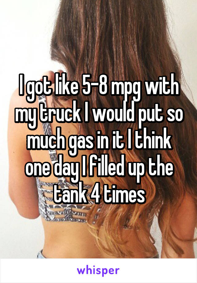 I got like 5-8 mpg with my truck I would put so much gas in it I think one day I filled up the tank 4 times