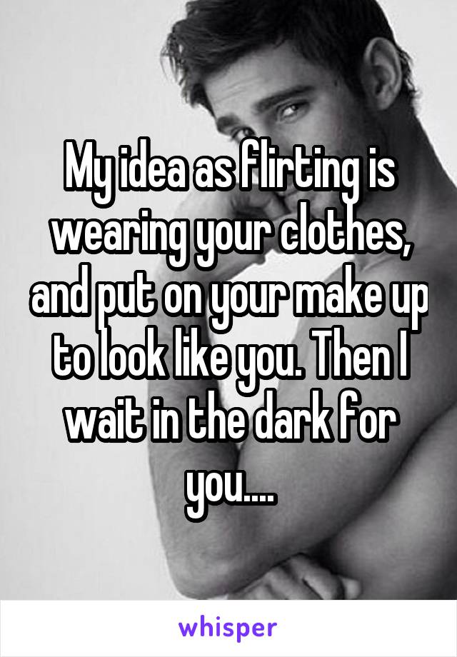 My idea as flirting is wearing your clothes, and put on your make up to look like you. Then I wait in the dark for you....