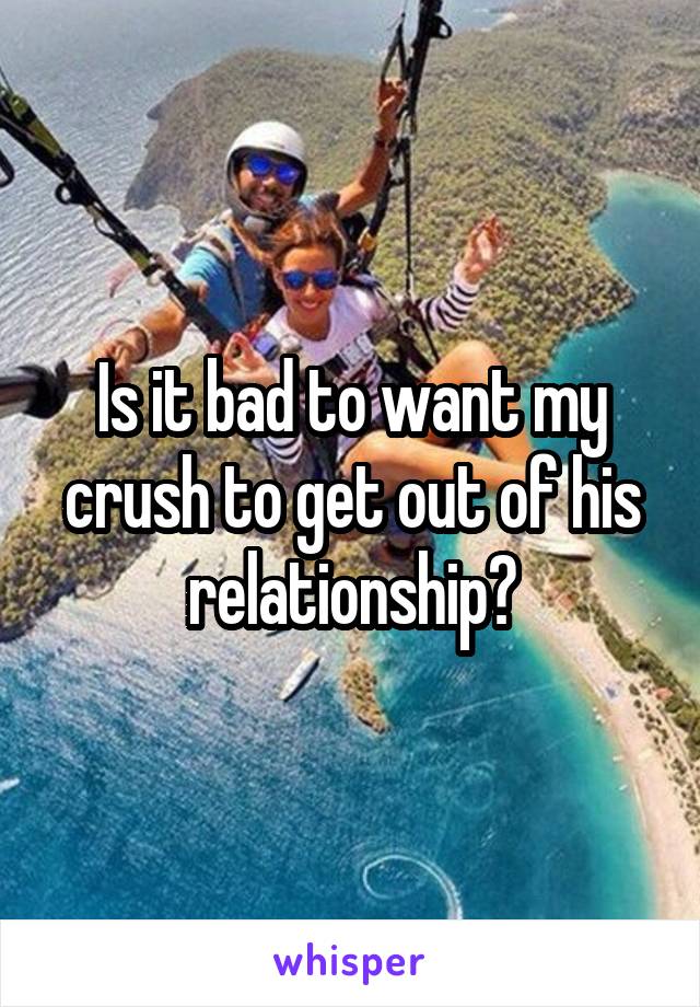 Is it bad to want my crush to get out of his relationship?