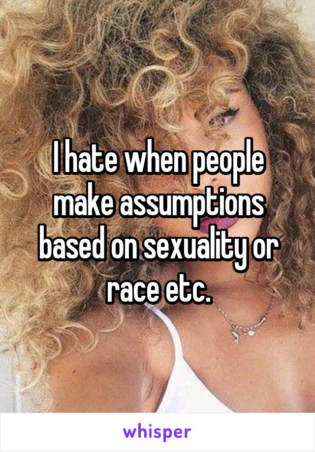 I hate when people make assumptions based on sexuality or race etc.