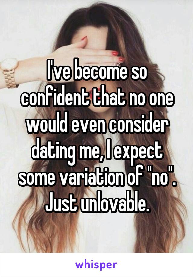 I've become so confident that no one would even consider dating me, I expect some variation of "no". Just unlovable.