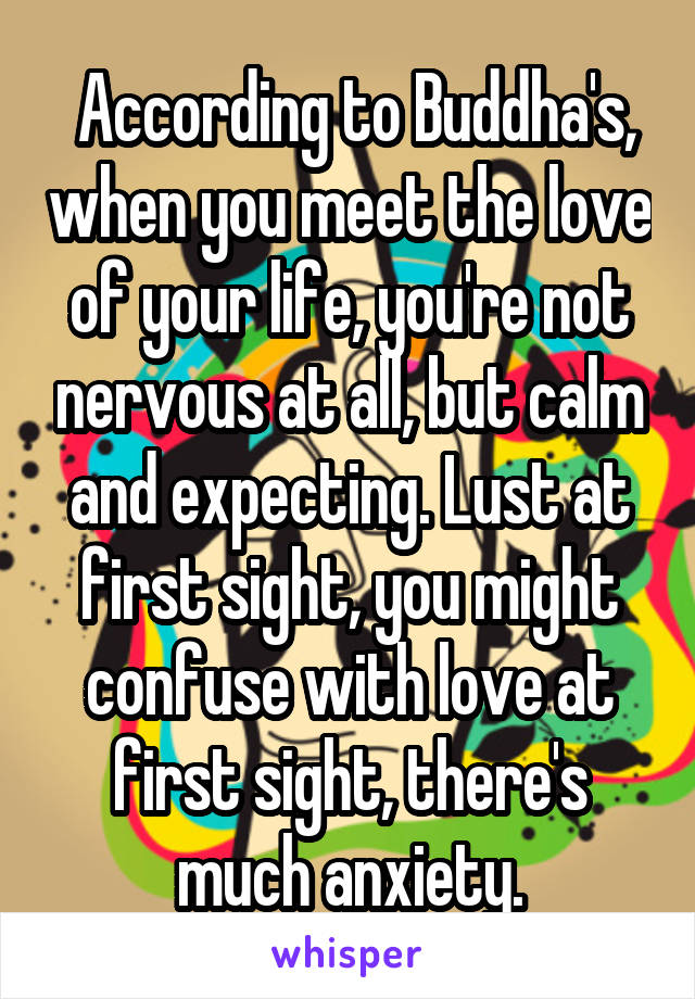  According to Buddha's, when you meet the love of your life, you're not nervous at all, but calm and expecting. Lust at first sight, you might confuse with love at first sight, there's much anxiety.