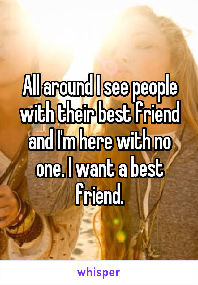 All around I see people with their best friend and I'm here with no one. I want a best friend.