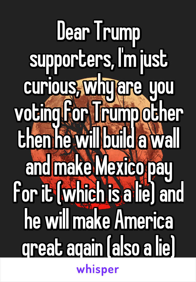 Dear Trump supporters, I'm just curious, why are  you voting for Trump other then he will build a wall and make Mexico pay for it (which is a lie) and he will make America great again (also a lie)