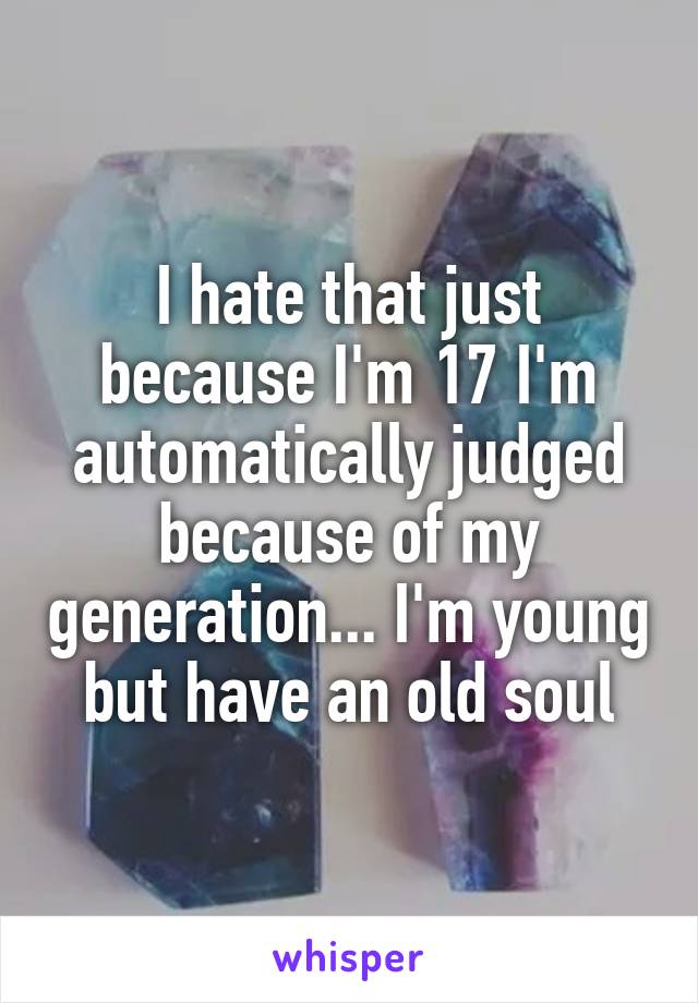 I hate that just because I'm 17 I'm automatically judged because of my generation... I'm young but have an old soul