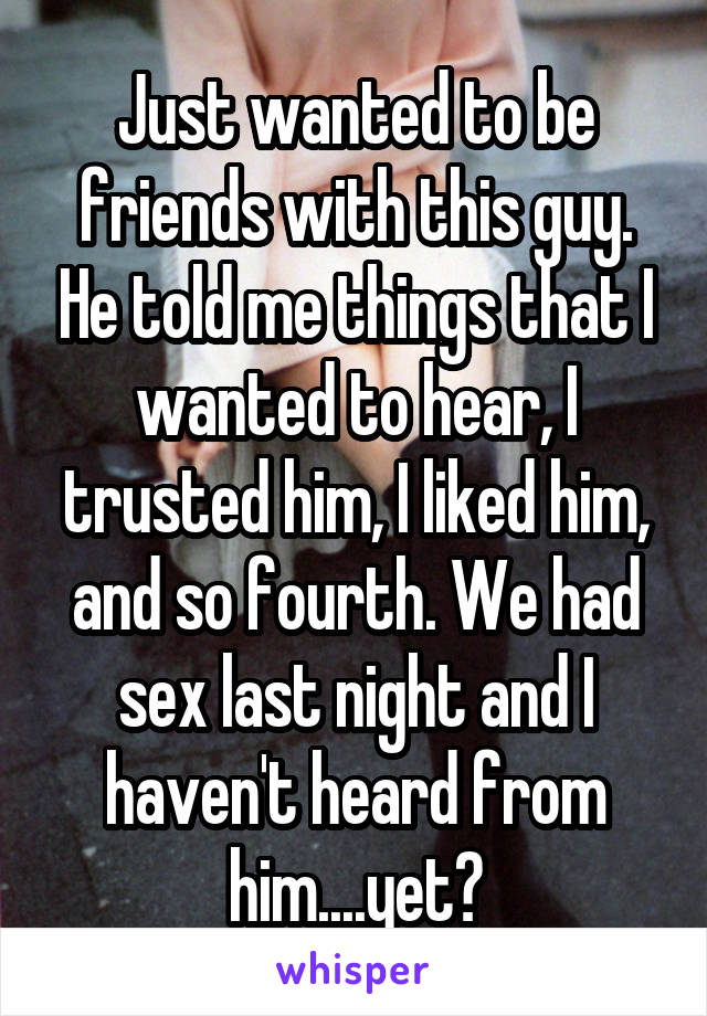 Just wanted to be friends with this guy. He told me things that I wanted to hear, I trusted him, I liked him, and so fourth. We had sex last night and I haven't heard from him....yet?