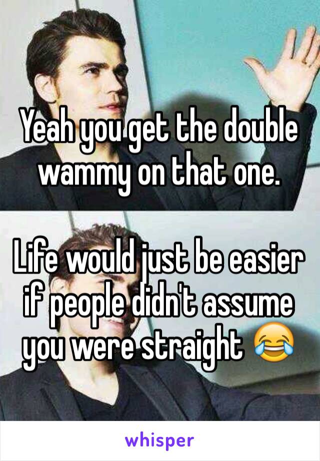 Yeah you get the double wammy on that one.

Life would just be easier if people didn't assume you were straight 😂