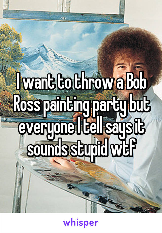 I want to throw a Bob Ross painting party but everyone I tell says it sounds stupid wtf