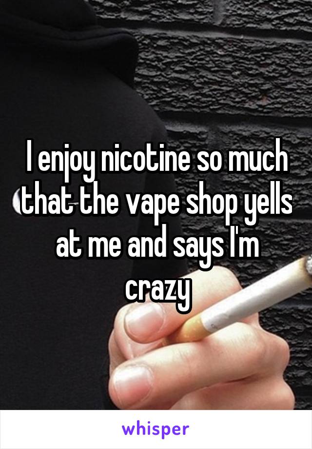 I enjoy nicotine so much that the vape shop yells at me and says I'm crazy