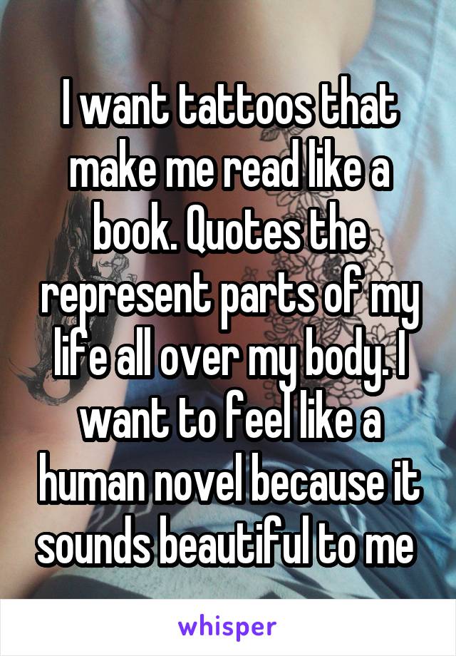 I want tattoos that make me read like a book. Quotes the represent parts of my life all over my body. I want to feel like a human novel because it sounds beautiful to me 
