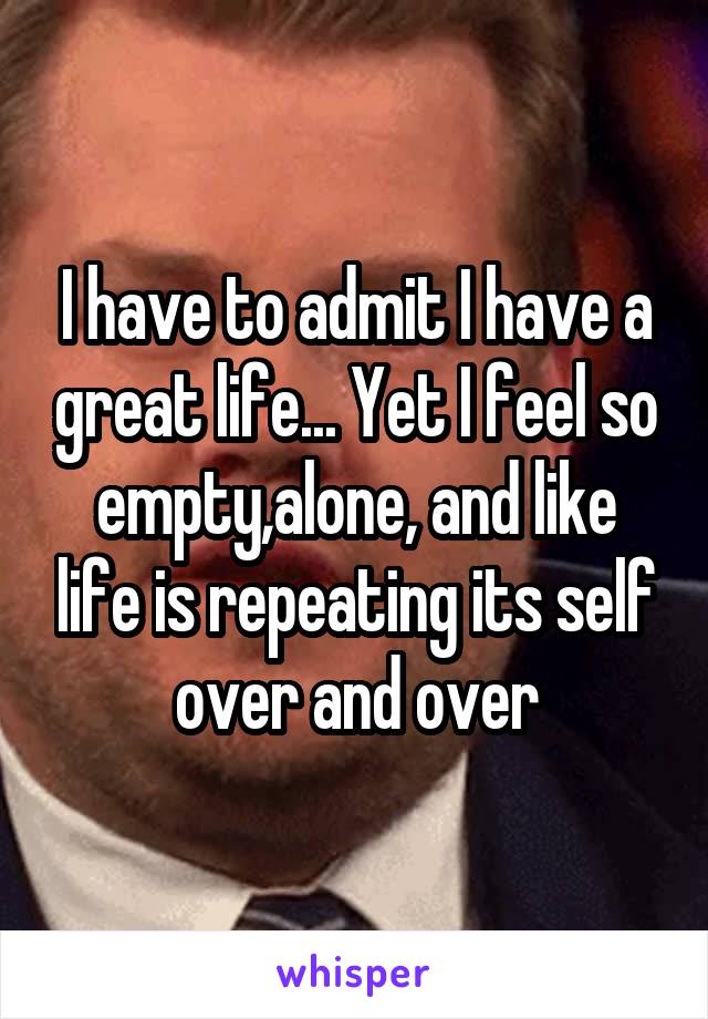I have to admit I have a great life... Yet I feel so empty,alone, and like life is repeating its self over and over