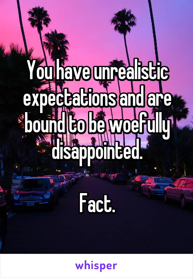 You have unrealistic expectations and are bound to be woefully disappointed.

Fact.