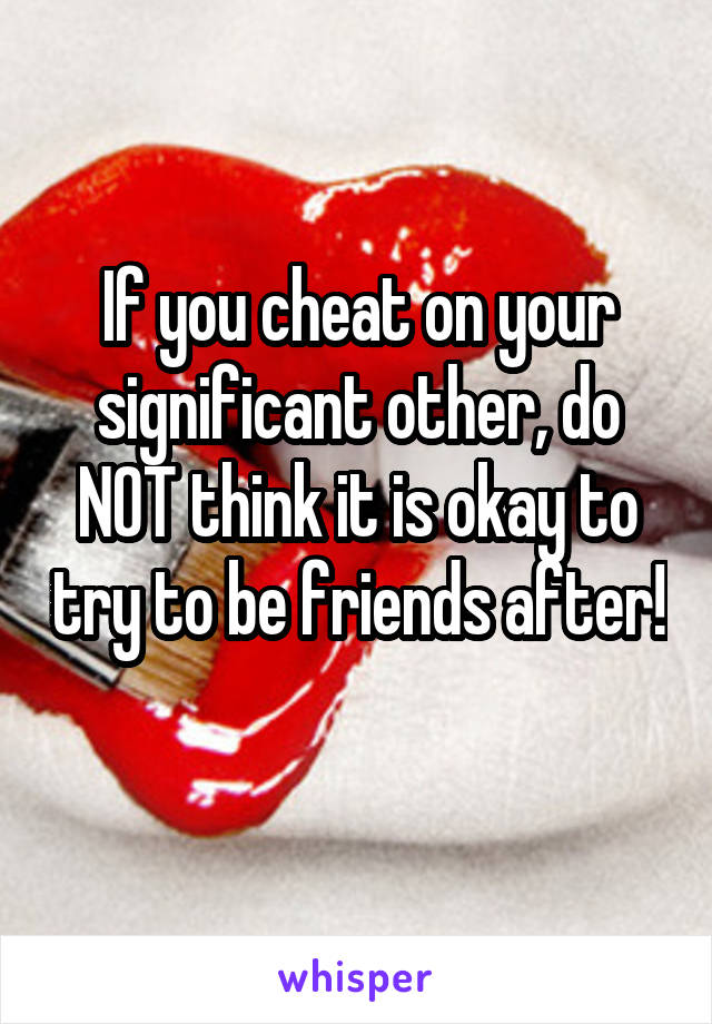 If you cheat on your significant other, do NOT think it is okay to try to be friends after!
