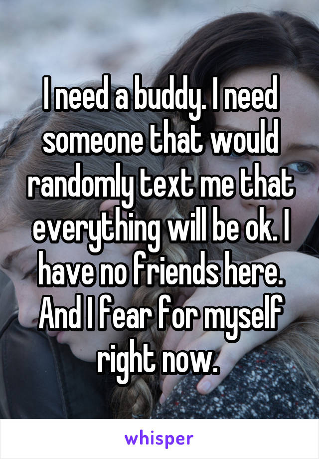 I need a buddy. I need someone that would randomly text me that everything will be ok. I have no friends here. And I fear for myself right now. 