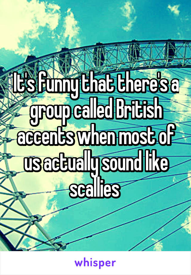 It's funny that there's a group called British accents when most of us actually sound like scallies 