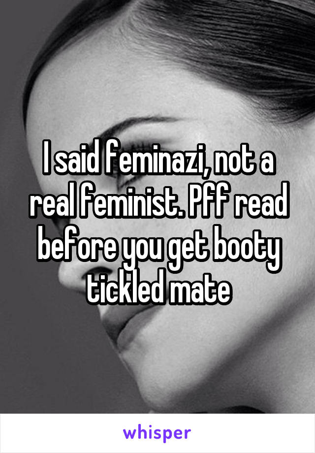 I said feminazi, not a real feminist. Pff read before you get booty tickled mate