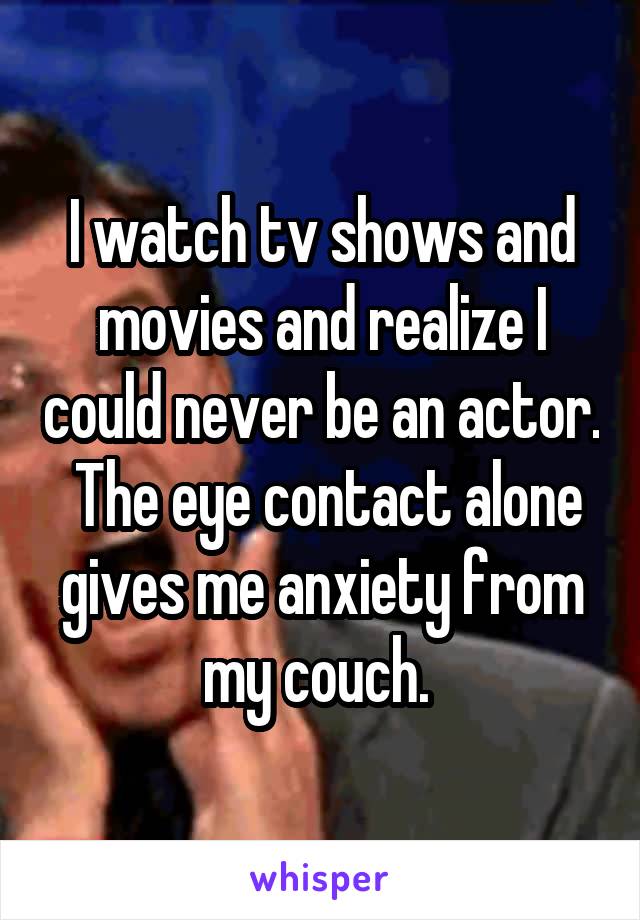 I watch tv shows and movies and realize I could never be an actor.  The eye contact alone gives me anxiety from my couch. 