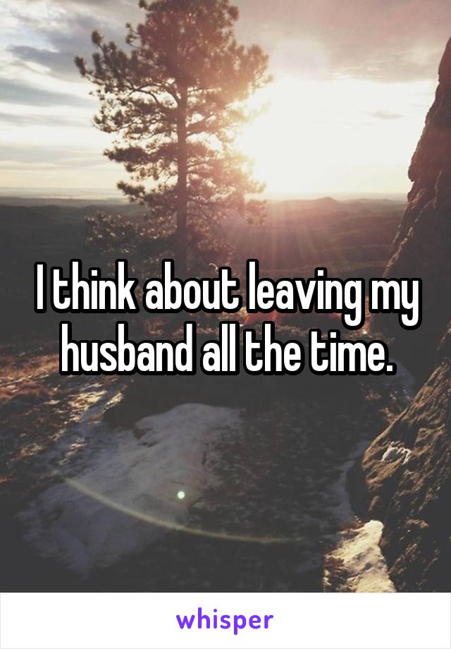 I think about leaving my husband all the time.