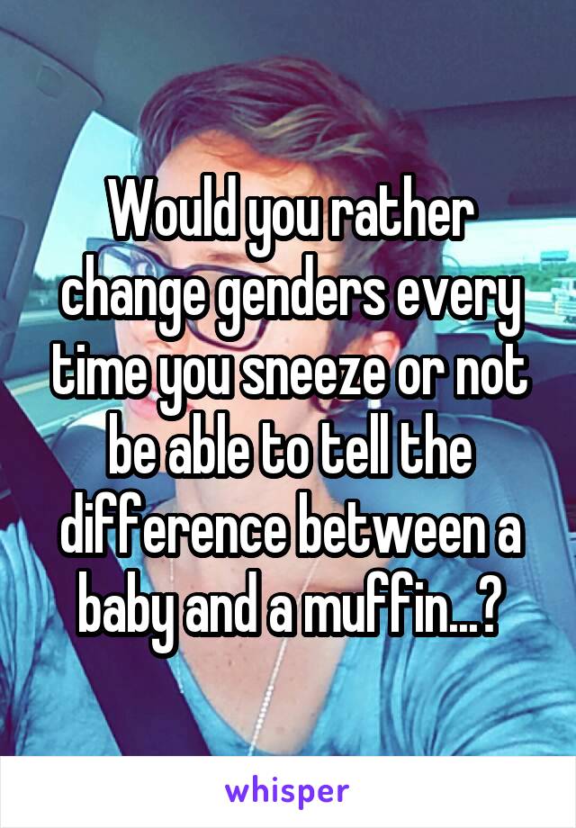 Would you rather change genders every time you sneeze or not be able to tell the difference between a baby and a muffin...?