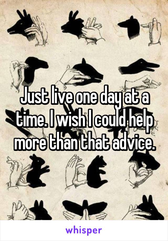 Just live one day at a time. I wish I could help more than that advice.