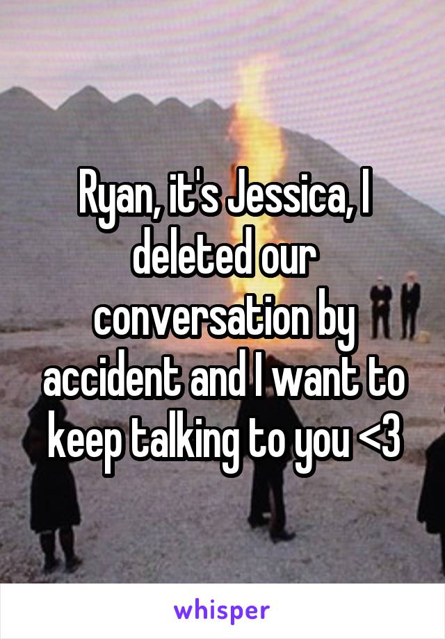 Ryan, it's Jessica, I deleted our conversation by accident and I want to keep talking to you <3
