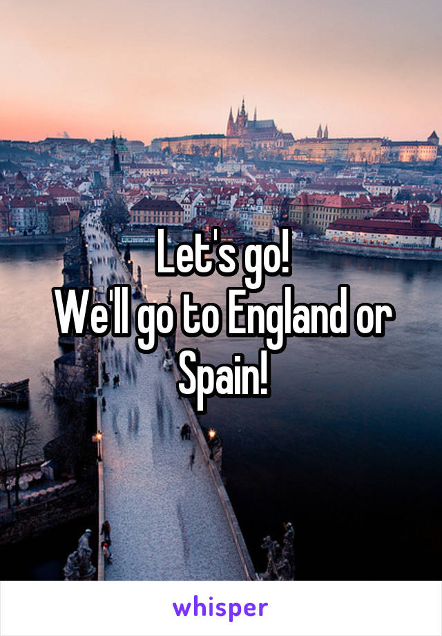 Let's go!
We'll go to England or Spain!