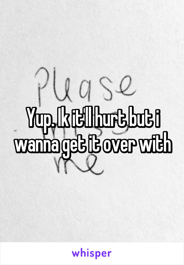 Yup. Ik it'll hurt but i wanna get it over with
