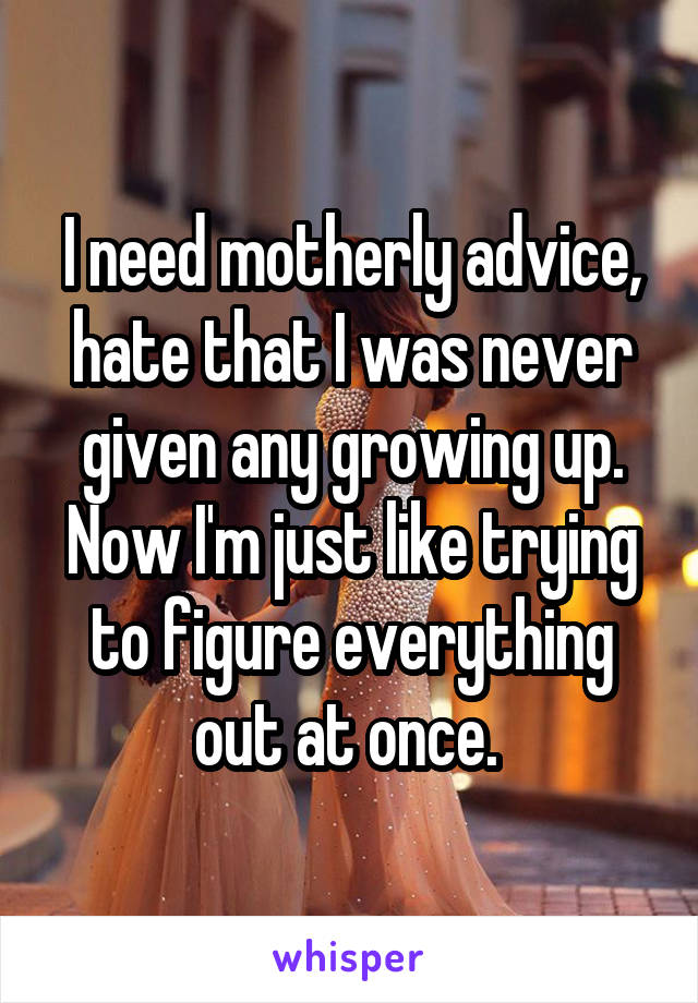 I need motherly advice, hate that I was never given any growing up. Now I'm just like trying to figure everything out at once. 