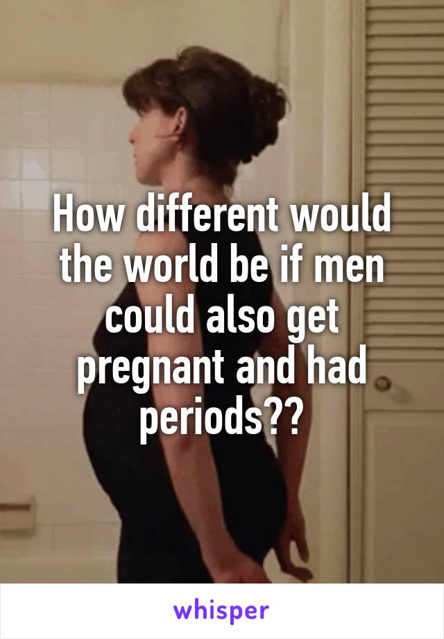 How different would the world be if men could also get pregnant and had periods??