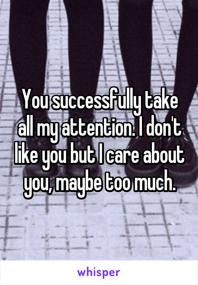 You successfully take all my attention. I don't like you but I care about you, maybe too much.