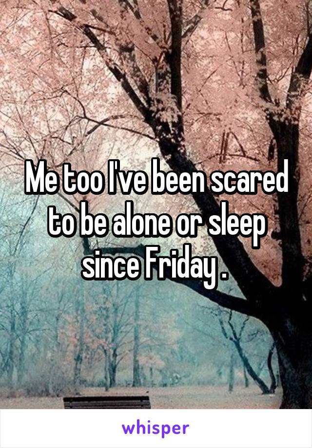 Me too I've been scared to be alone or sleep since Friday . 
