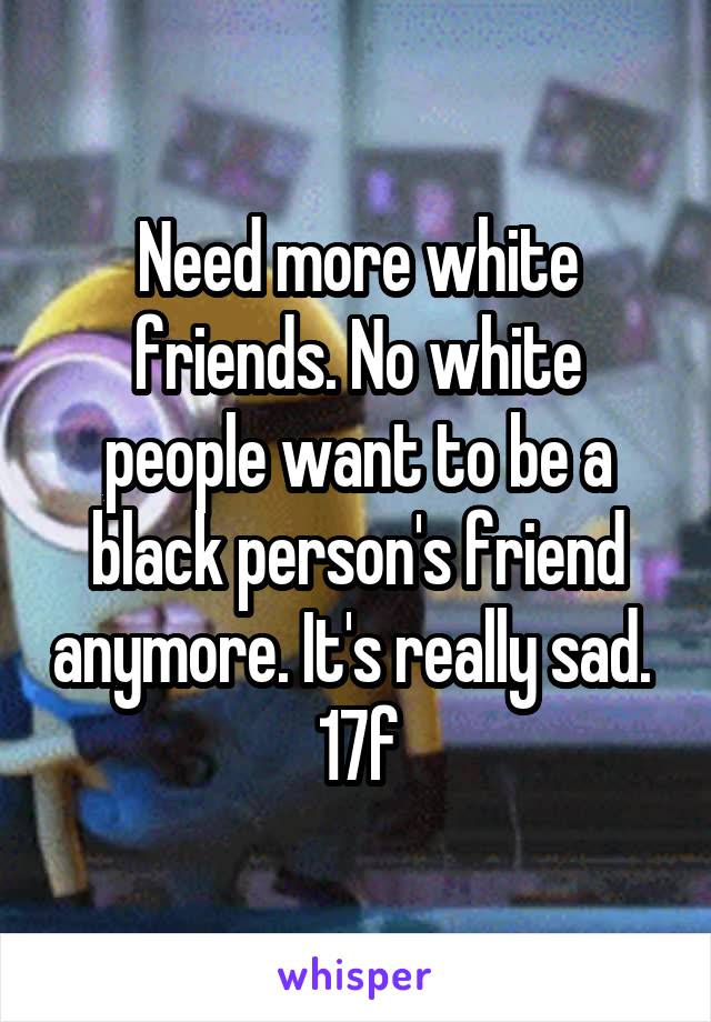 Need more white friends. No white people want to be a black person's friend anymore. It's really sad. 
17f