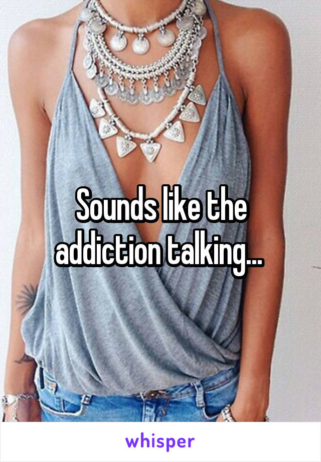 Sounds like the addiction talking... 