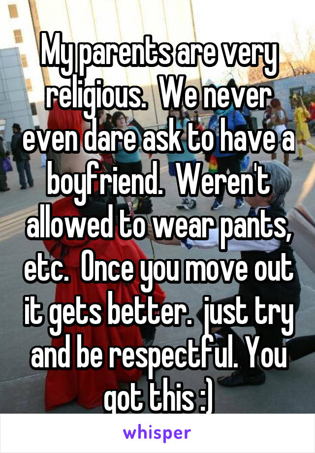 My parents are very religious.  We never even dare ask to have a boyfriend.  Weren't allowed to wear pants, etc.  Once you move out it gets better.  just try and be respectful. You got this :)