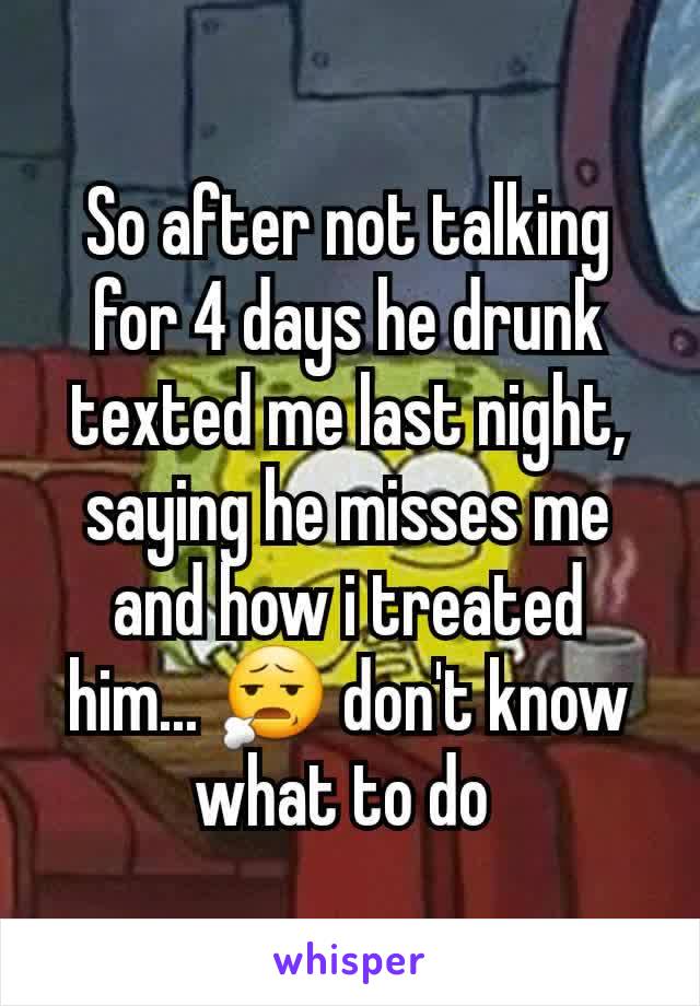 So after not talking for 4 days he drunk texted me last night, saying he misses me and how i treated him... 😧 don't know what to do 