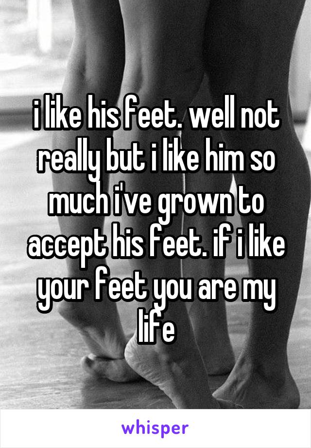 i like his feet. well not really but i like him so much i've grown to accept his feet. if i like your feet you are my life