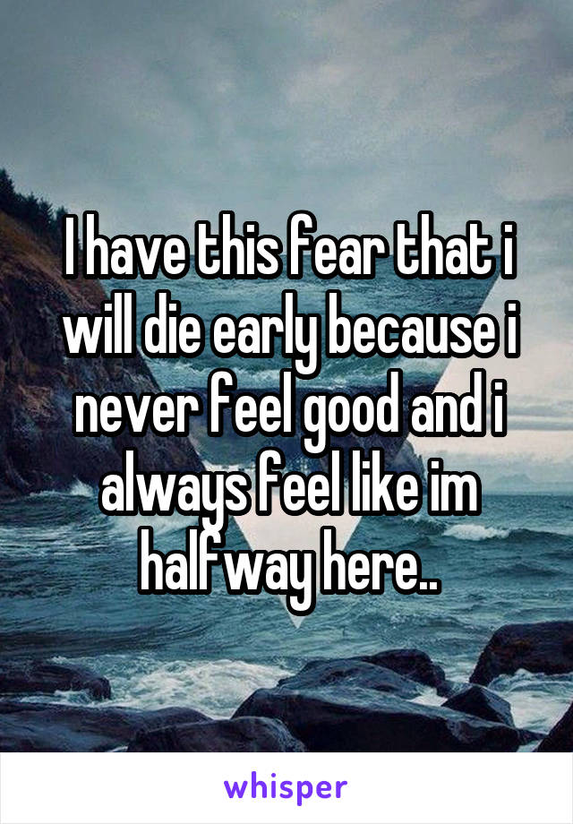 I have this fear that i will die early because i never feel good and i always feel like im halfway here..