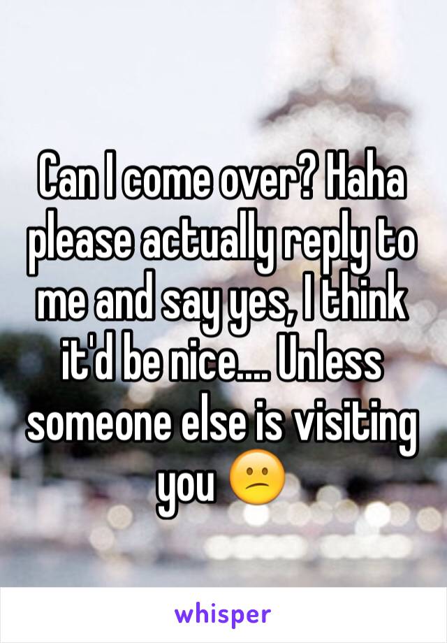 Can I come over? Haha please actually reply to me and say yes, I think it'd be nice.... Unless someone else is visiting you 😕