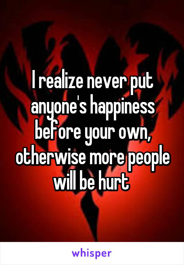 I realize never put anyone's happiness before your own, otherwise more people will be hurt 