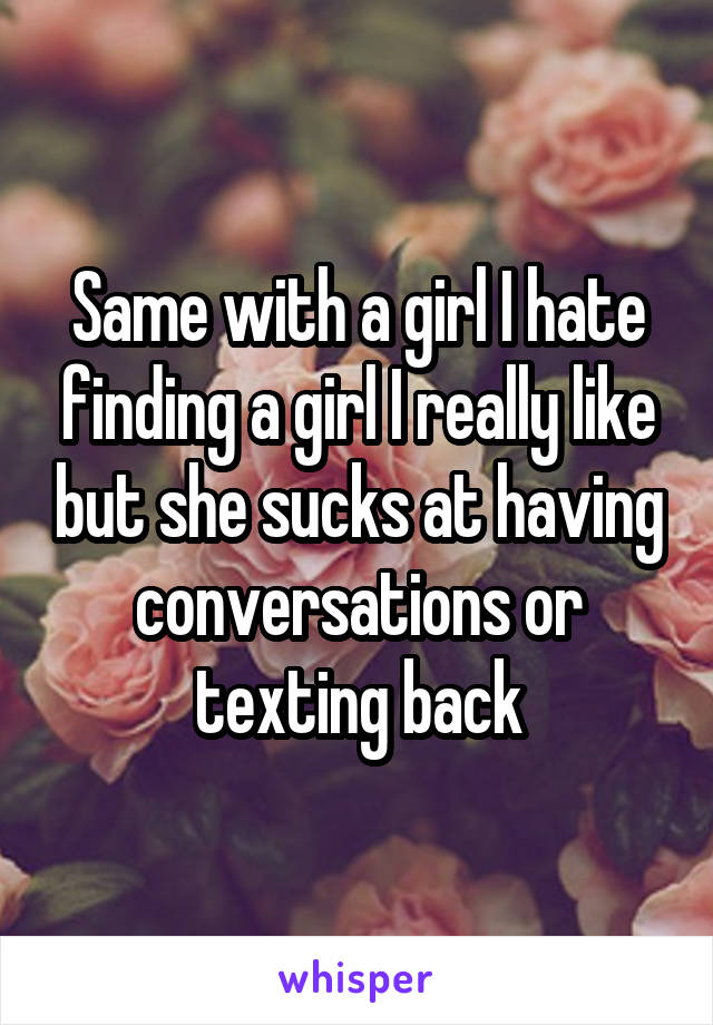 Same with a girl I hate finding a girl I really like but she sucks at having conversations or texting back