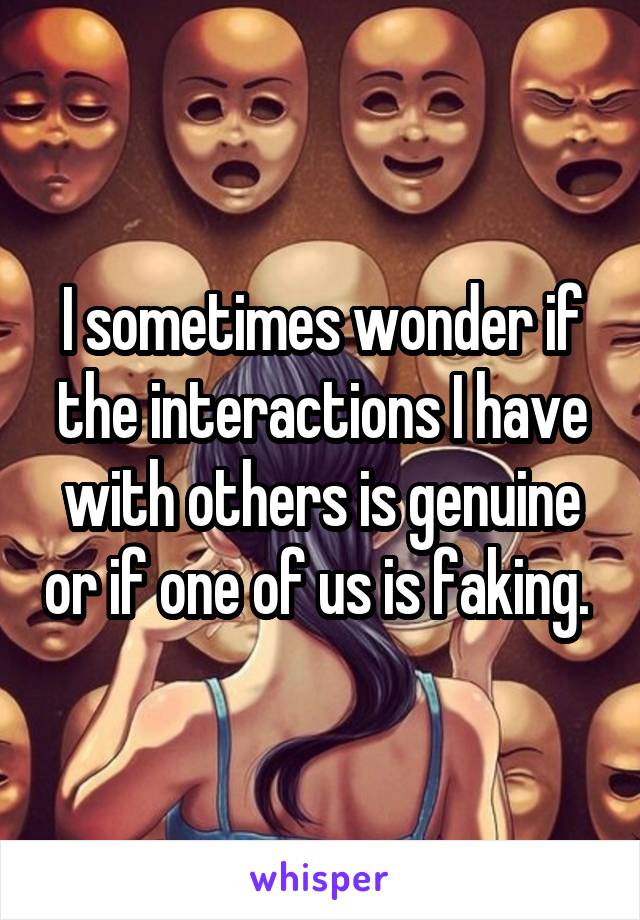 I sometimes wonder if the interactions I have with others is genuine or if one of us is faking. 