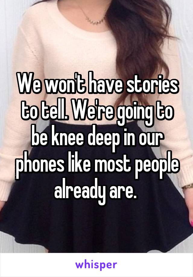 We won't have stories to tell. We're going to be knee deep in our phones like most people already are. 