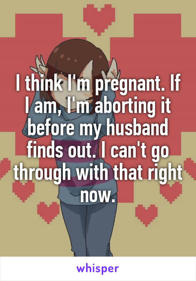 I think I'm pregnant. If I am, I'm aborting it before my husband finds out. I can't go through with that right now.