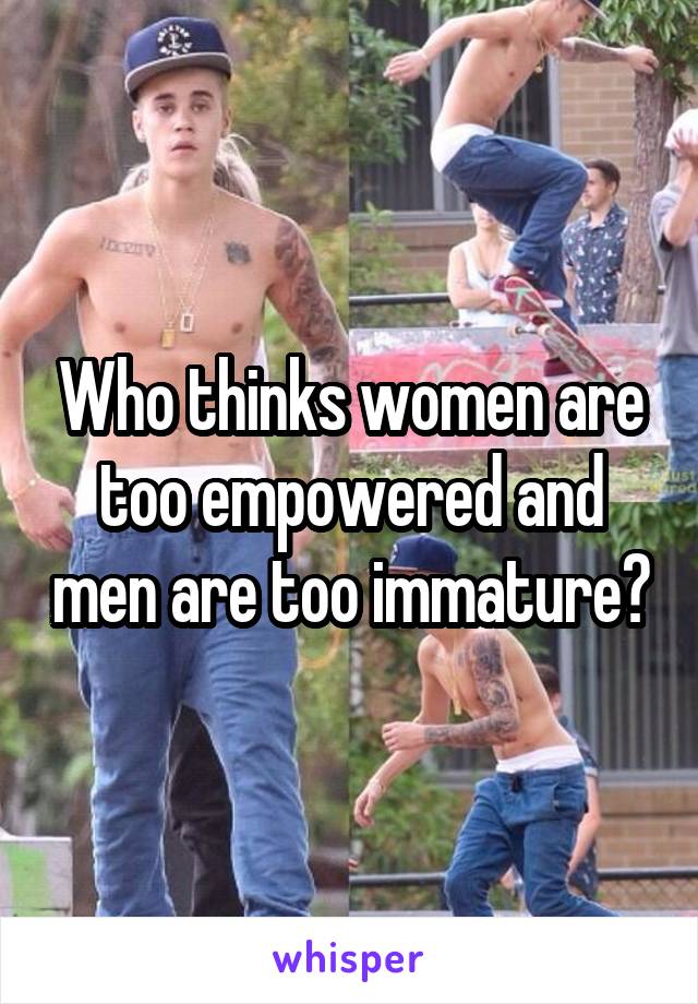 Who thinks women are too empowered and men are too immature?